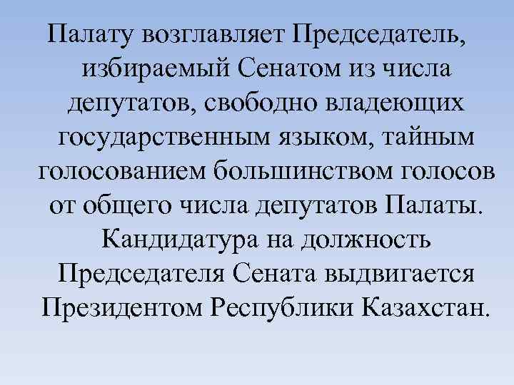 Палату возглавляет Председатель, избираемый Сенатом из числа депутатов, свободно владеющих государственным языком, тайным голосованием