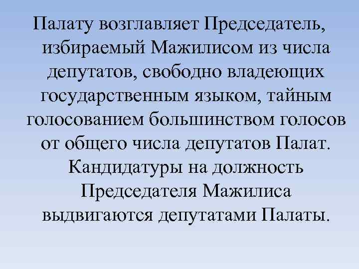 Палату возглавляет Председатель, избираемый Мажилисом из числа депутатов, свободно владеющих государственным языком, тайным голосованием