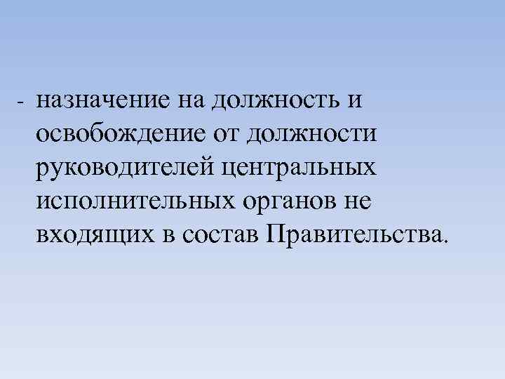 - назначение на должность и освобождение от должности руководителей центральных исполнительных органов не входящих