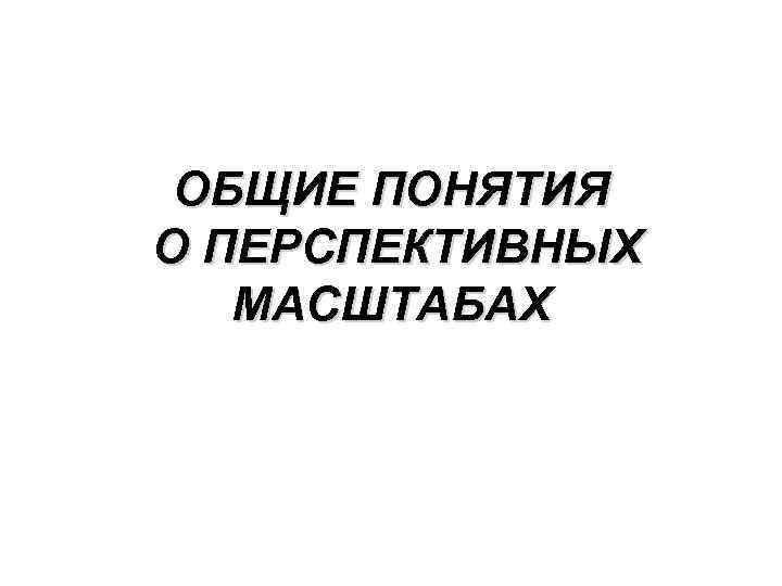 ОБЩИЕ ПОНЯТИЯ О ПЕРСПЕКТИВНЫХ МАСШТАБАХ 