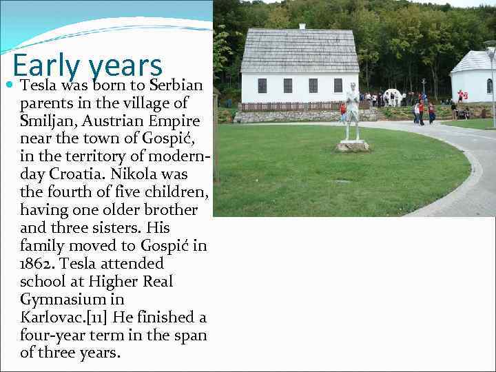 Early years Tesla was born to Serbian parents in the village of Smiljan, Austrian