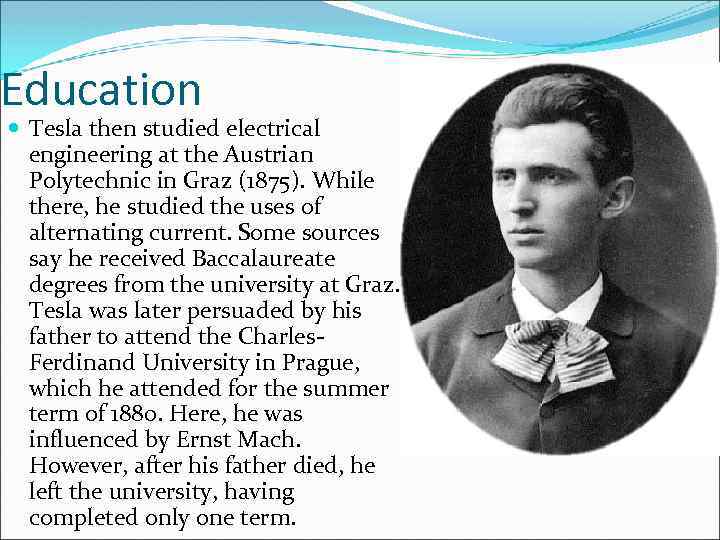 Education Tesla then studied electrical engineering at the Austrian Polytechnic in Graz (1875). While