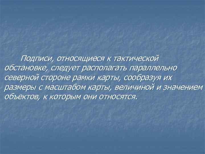 Подписи, относящиеся к тактической обстановке, следует располагать параллельно северной стороне рамки карты, сообразуя их
