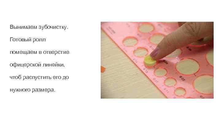 Вынимаем зубочистку. Готовый ролл помещаем в отверстие офицерской линейки, чтоб распустить его до нужного