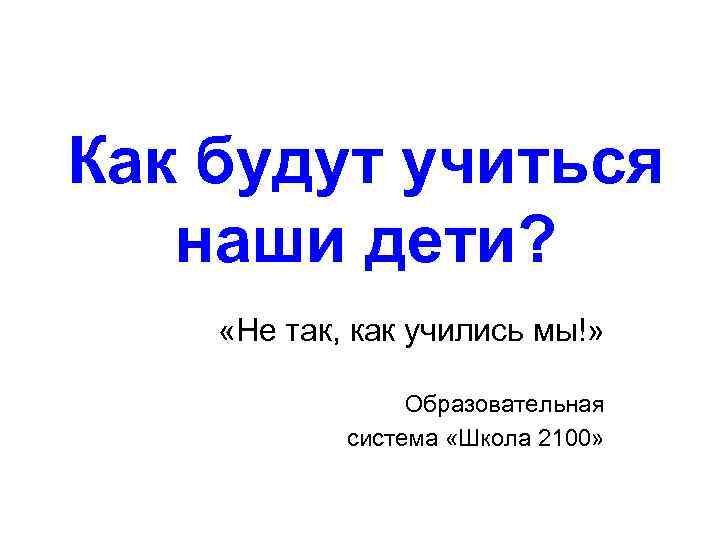 Как будут учиться наши дети? «Не так, как учились мы!» Образовательная система «Школа 2100»