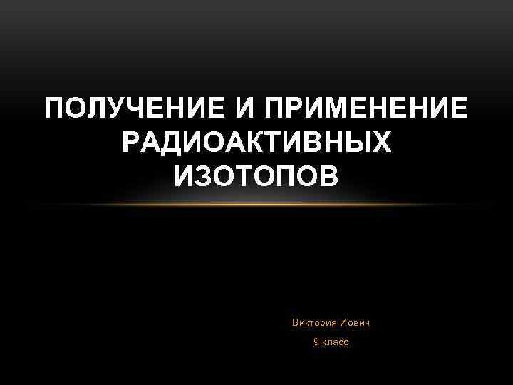 ПОЛУЧЕНИЕ И ПРИМЕНЕНИЕ РАДИОАКТИВНЫХ ИЗОТОПОВ Виктория Иович 9 класс 