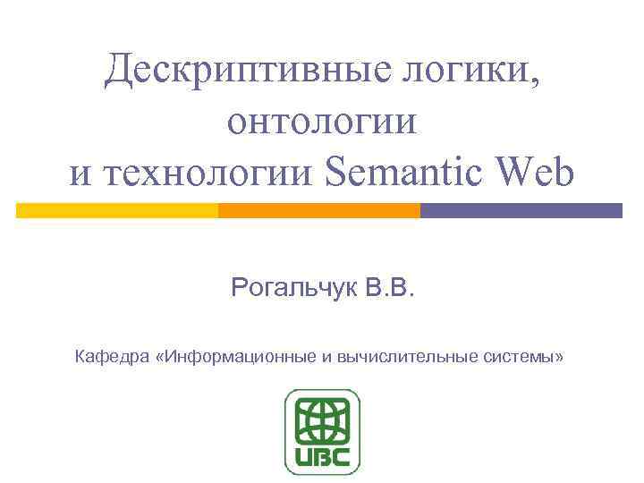 Дескриптивные логики, онтологии и технологии Semantic Web Рогальчук В. В. Кафедра «Информационные и вычислительные