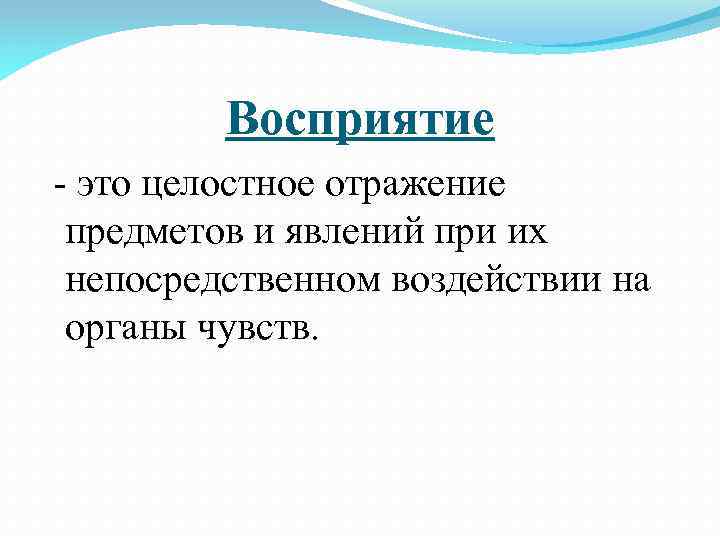 Восприятие это целостное отражение предметов и явлений при их непосредственном воздействии на органы чувств.