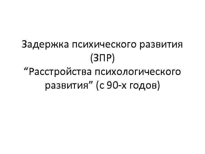 Задержка психического развития (ЗПР) “Расстройства психологического развития” (с 90 -х годов) 