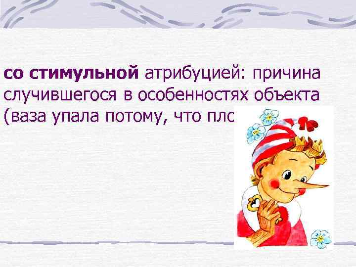 со стимульной атрибуцией: причина случившегося в особенностях объекта (ваза упала потому, что плохо стояла).