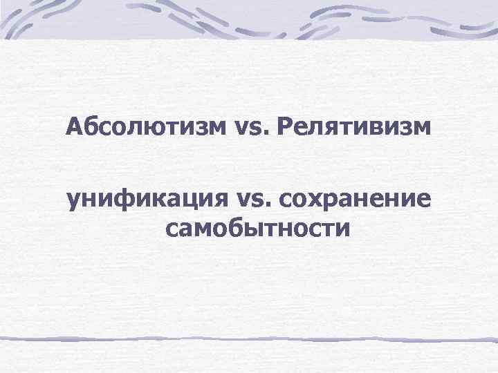 Абсолютизм vs. Релятивизм унификация vs. сохранение самобытности 