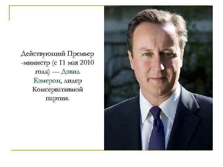 Действующий Премьер -министр (с 11 мая 2010 года) — Дэвид Кэмерон, лидер Консервативной партии.
