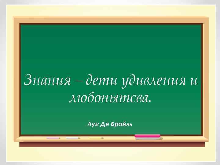 Знания – дети удивления и любопытсва. Луи Де Бройль 
