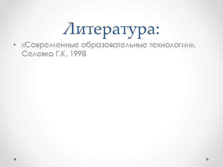Литература: • «Современные образовательные технологии» , Селевко Г. К, 1998 
