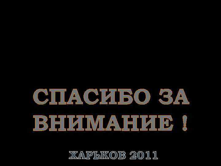 СПАСИБО ЗА ВНИМАНИЕ ! ХАРЬКОВ 2011 