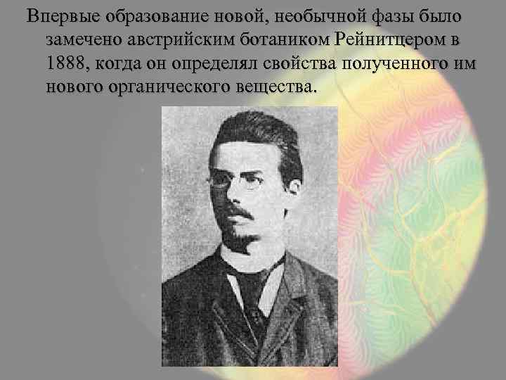 Впервые образование новой, необычной фазы было замечено австрийским ботаником Рейнитцером в 1888, когда он