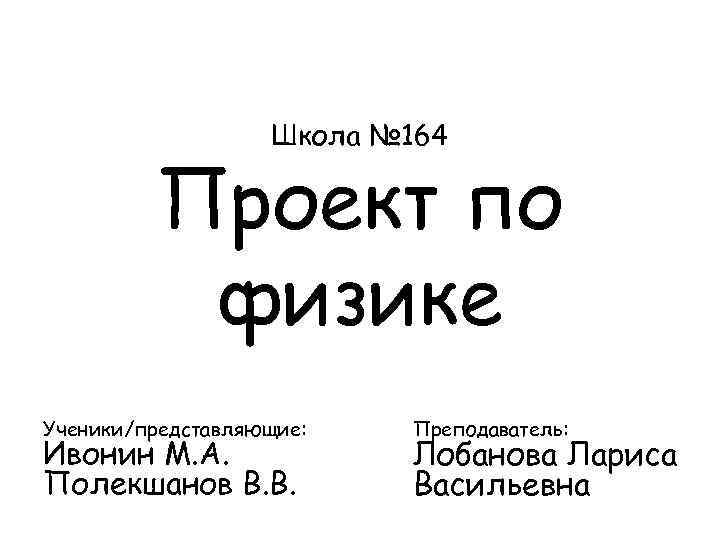 Школа № 164 Проект по физике Ученики/представляющие: Ивонин М. А. Полекшанов В. В. Преподаватель: