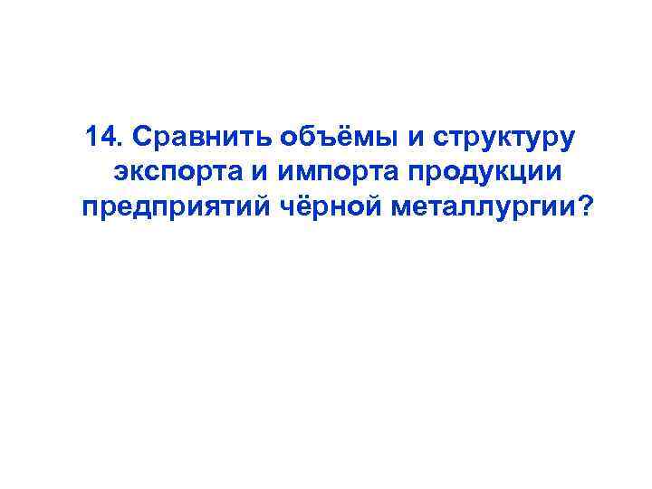  14. Сравнить объёмы и структуру экспорта и импорта продукции предприятий чёрной металлургии? 