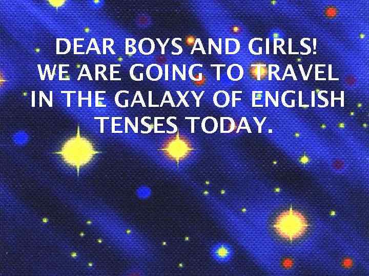 DEAR BOYS AND GIRLS! WE ARE GOING TO TRAVEL IN THE GALAXY OF ENGLISH