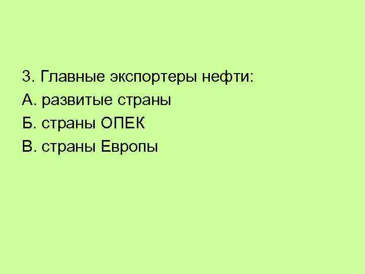 3. Главные экспортеры нефти: А. развитые страны Б. страны ОПЕК В. страны Европы 