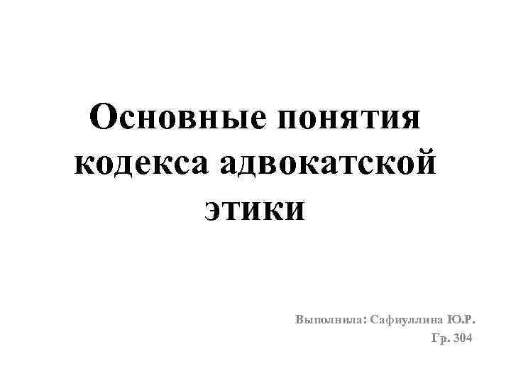 Основные понятия кодекса адвокатской этики Выполнила: Сафиуллина Ю. Р. Гр. 304 