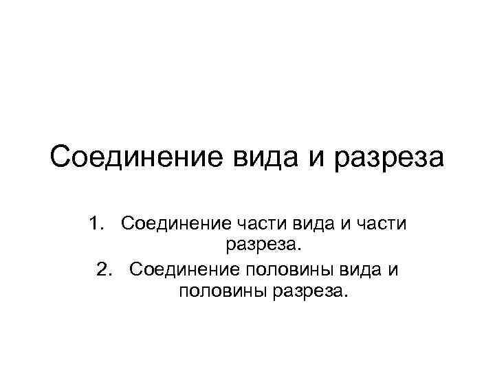 Соединение вида и разреза 1. Соединение части вида и части разреза. 2. Соединение половины