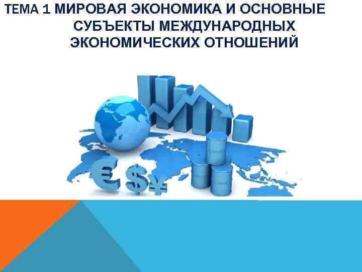 ТЕМА 1 МИРОВАЯ ЭКОНОМИКА И ОСНОВНЫЕ СУБЪЕКТЫ МЕЖДУНАРОДНЫХ ЭКОНОМИЧЕСКИХ ОТНОШЕНИЙ 