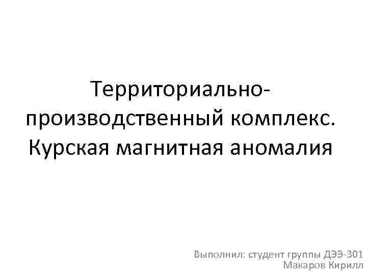 Территориально производственный комплекс. Курская магнитная аномалия Выполнил: студент группы ДЭЭ 301 Макаров Кирилл 