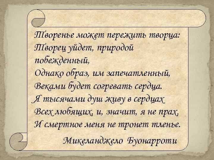 Творенье может пережить творца: Творец уйдет, природой побежденный, Однако образ, им запечатленный, Веками будет