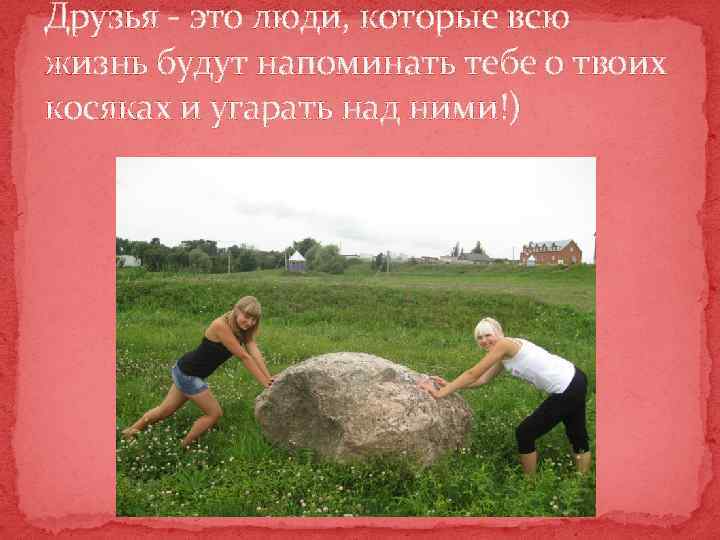 Друзья - это люди, которые всю жизнь будут напоминать тебе о твоих косяках и