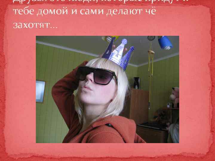 Друзья это люди, которые придут к тебе домой и сами делают чё захотят… 