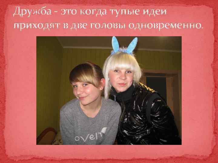 Дружба - это когда тупые идеи приходят в две головы одновременно. 