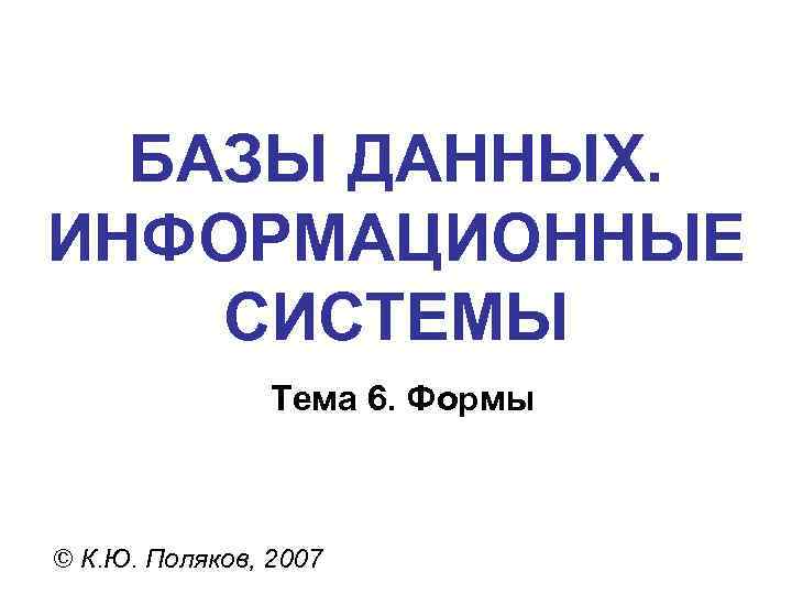 БАЗЫ ДАННЫХ. ИНФОРМАЦИОННЫЕ СИСТЕМЫ Тема 6. Формы © К. Ю. Поляков, 2007 