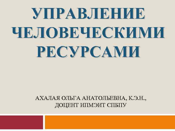 УПРАВЛЕНИЕ ЧЕЛОВЕЧЕСКИМИ РЕСУРСАМИ АХАЛАЯ ОЛЬГА АНАТОЛЬЕВНА, К. Э. Н. , ДОЦЕНТ ИПМЭИТ СПБПУ 