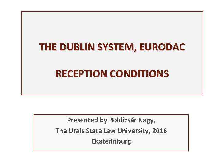 THE DUBLIN SYSTEM, EURODAC RECEPTION CONDITIONS Presented by Boldizsár Nagy, The Urals State Law