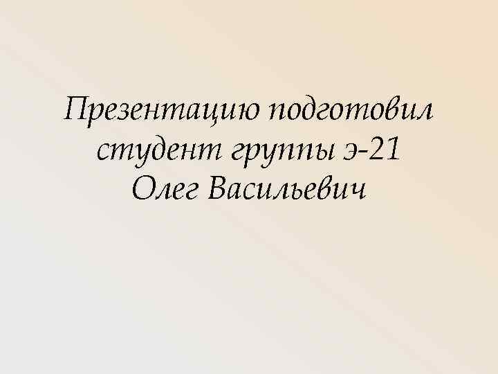 Презентацию подготовил студент группы э-21 Олег Васильевич 