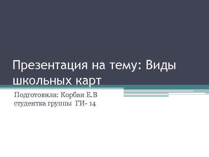 Презентация на тему: Виды школьных карт Подготовила: Корбан Е. В студентка группы ГИ 14