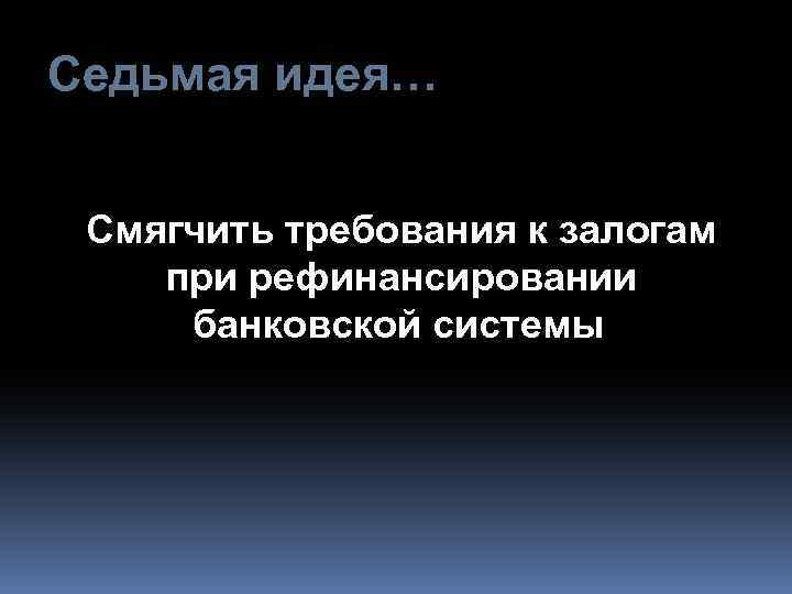 Седьмая идея… Смягчить требования к залогам при рефинансировании банковской системы 