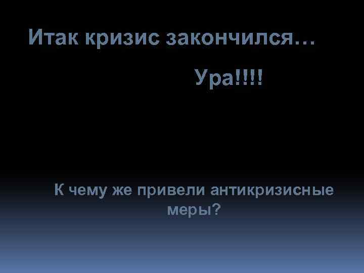 Итак кризис закончился… Ура!!!! К чему же привели антикризисные меры? 