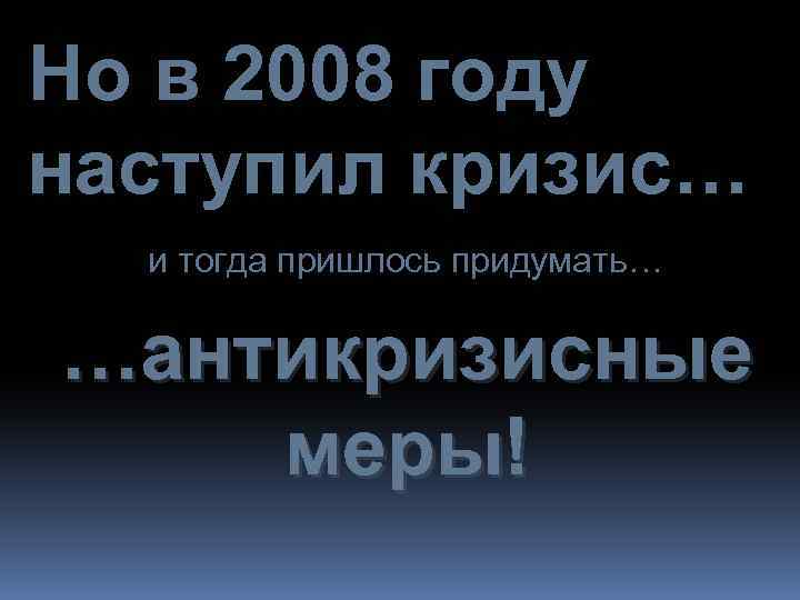 Но в 2008 году наступил кризис… и тогда пришлось придумать… …антикризисные меры! 