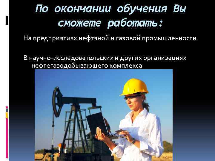 По окончании обучения Вы сможете работать: На предприятиях нефтяной и газовой промышленности. В научно-исследовательских