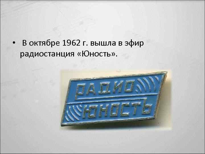  • В октябре 1962 г. вышла в эфир радиостанция «Юность» . 