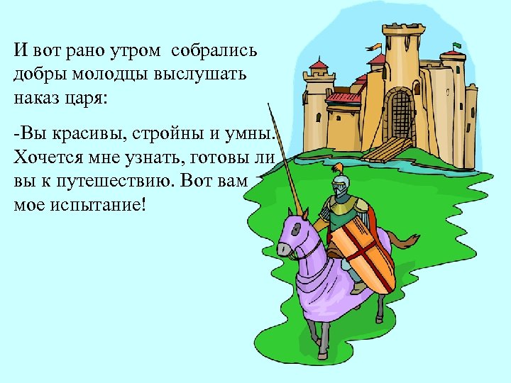 И вот рано утром собрались добры молодцы выслушать наказ царя: -Вы красивы, стройны и