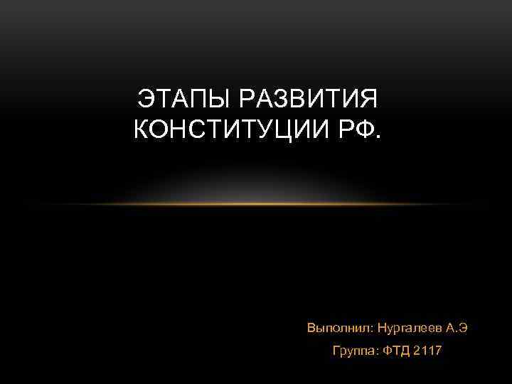 ЭТАПЫ РАЗВИТИЯ КОНСТИТУЦИИ РФ. Выполнил: Нургалеев А. Э Группа: ФТД 2117 