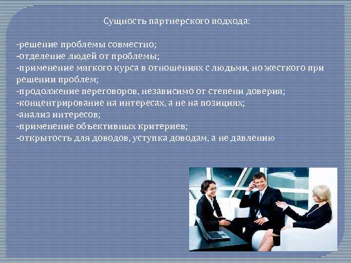 Сущность партнерского подхода: -решение проблемы совместно; -отделение людей от проблемы; -применение мягкого курса в