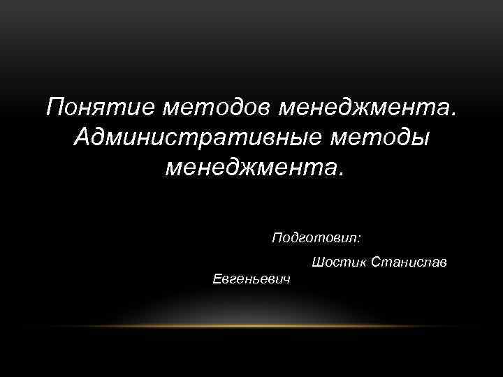 Понятие методов менеджмента. Административные методы менеджмента. Подготовил: Шостик Станислав Евгеньевич 