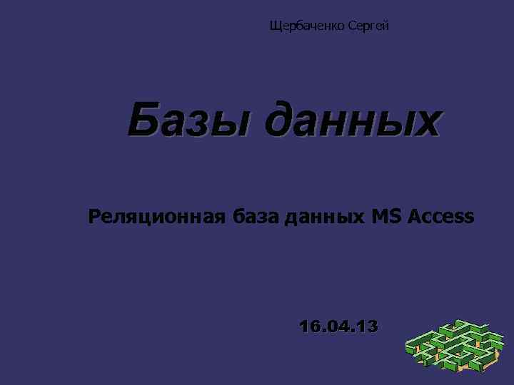 Щербаченко Сергей Базы данных Реляционная база данных MS Access 16. 04. 13 