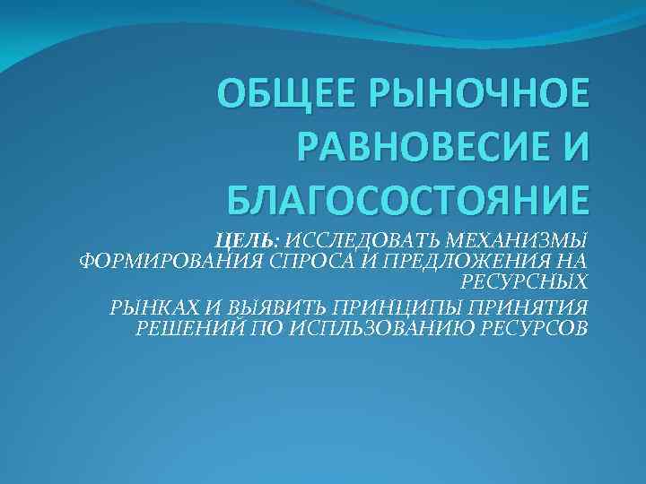 ОБЩЕЕ РЫНОЧНОЕ РАВНОВЕСИЕ И БЛАГОСОСТОЯНИЕ ЦЕЛЬ: ИССЛЕДОВАТЬ МЕХАНИЗМЫ ФОРМИРОВАНИЯ СПРОСА И ПРЕДЛОЖЕНИЯ НА РЕСУРСНЫХ