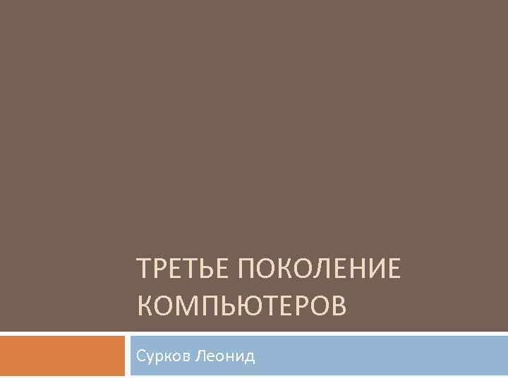 ТРЕТЬЕ ПОКОЛЕНИЕ КОМПЬЮТЕРОВ Сурков Леонид 