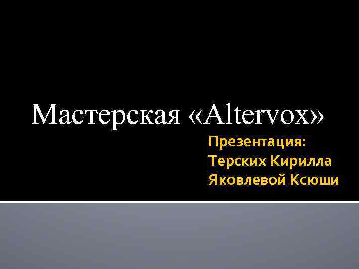 Мастерская «Altervox» Презентация: Терских Кирилла Яковлевой Ксюши 